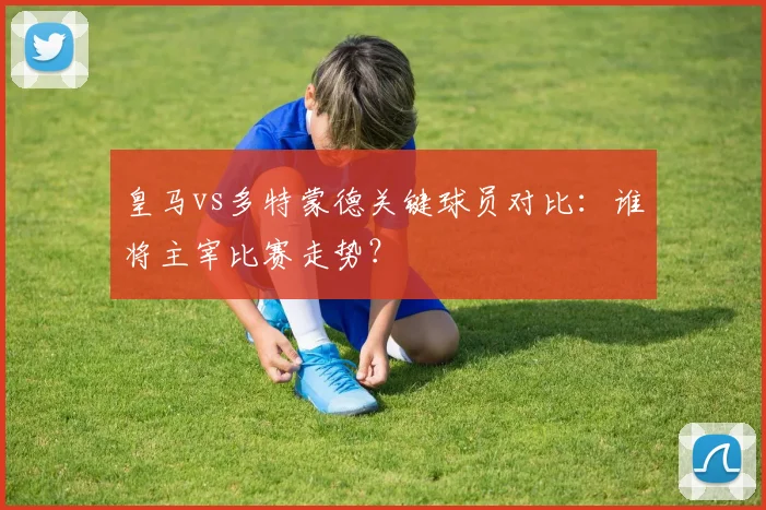皇马vs多特蒙德关键球员对比：谁将主宰比赛走势？