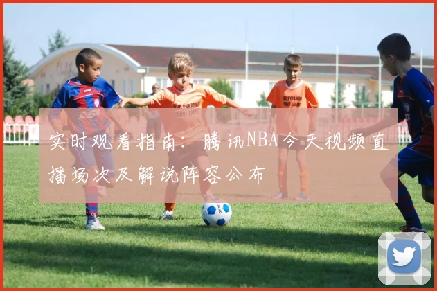 实时观看指南：腾讯NBA今天视频直播场次及解说阵容公布