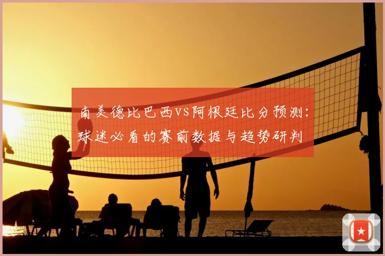 南美德比巴西vs阿根廷比分预测：球迷必看的赛前数据与趋势研判