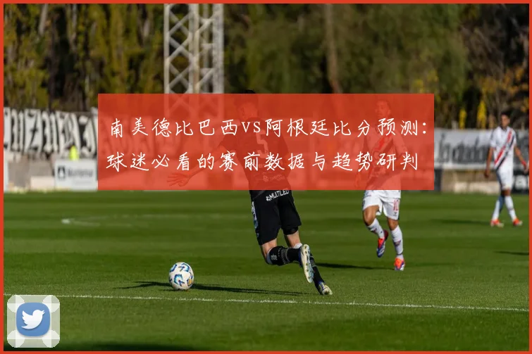 南美德比巴西vs阿根廷比分预测：球迷必看的赛前数据与趋势研判