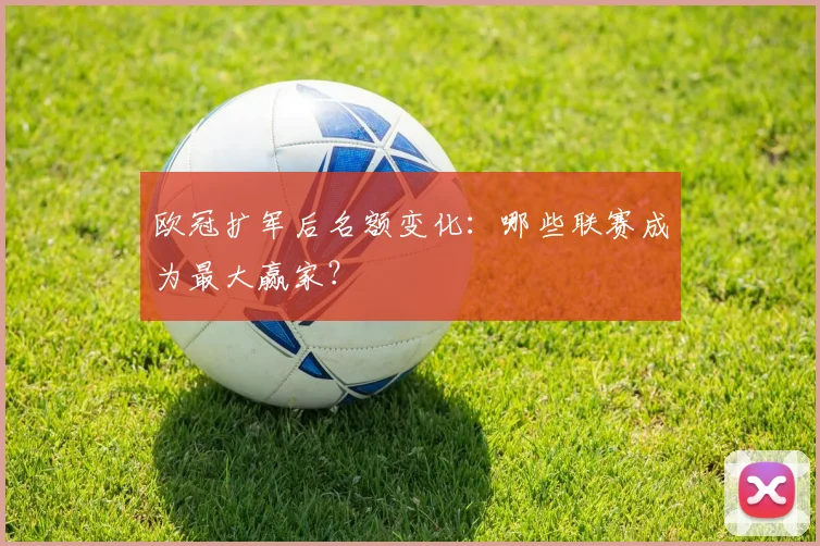欧冠扩军后名额变化：哪些联赛成为最大赢家？