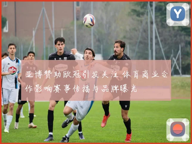 亚博赞助欧冠引发关注 体育商业合作影响赛事传播与品牌曝光
